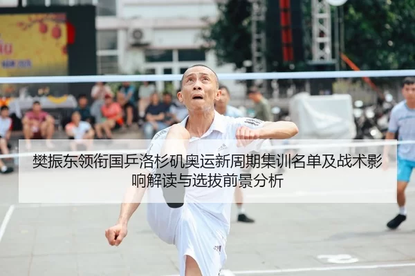 樊振东领衔国乒洛杉矶奥运新周期集训名单及战术影响解读与选拔前景分析