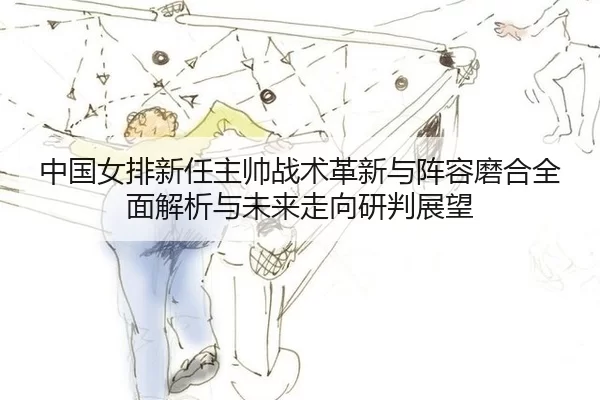 中国女排新任主帅战术革新与阵容磨合全面解析与未来走向研判展望