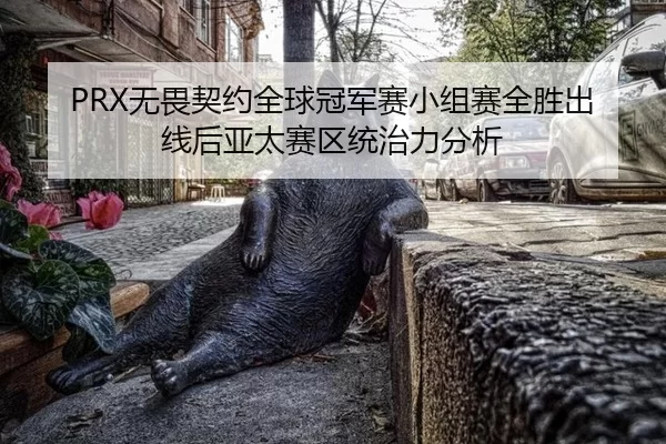 PRX无畏契约全球冠军赛小组赛全胜出线后亚太赛区统治力分析